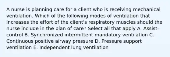 A nurse is planning care for a client who is receiving mechanical ventilation. Which of the following modes of ventilation that increases the effort of the client's respiratory muscles should the nurse include in the plan of care? Select all that apply A. Assist-control B. Synchronized intermittent mandatory ventilation C. Continuous positive airway pressure D. Pressure support ventilation E. Independent lung ventilation