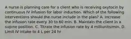 A nurse is planning care for a client who is receiving oxytocin by continuous IV infusion for labor induction. Which of the following interventions should the nurse include in the plan? A. Increase the infusion rate every 30 to 60 min. B. Maintain the client in a supine position. C. Titrate the infusion rate by 4 milliunits/min. D. Limit IV intake to 4 L per 24 hr