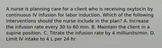 A nurse is planning care for a client who is receiving oxytocin by continuous IV infusion for labor induction. Which of the following interventions should the nurse include in the plan? A. Increase the infusion rate every 30 to 60 min. B. Maintain the client in a supine position. C. Titrate the infusion rate by 4 milliunits/min. D. Limit IV intake to 4 L per 24 hr