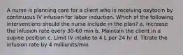 A nurse is planning care for a client who is receiving oxytocin by continuous IV infusion for labor induction. Which of the following interventions should the nurse include in the plan? a. Increase the infusion rate every 30-60 min b. Maintain the client in a supine position c. Limit IV intake to 4 L per 24 hr d. Titrate the infusion rate by 4 milliunits/min