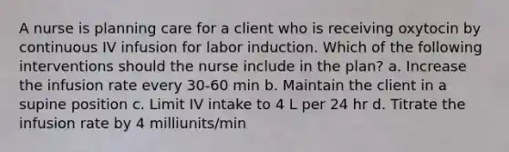 A nurse is planning care for a client who is receiving oxytocin by continuous IV infusion for labor induction. Which of the following interventions should the nurse include in the plan? a. Increase the infusion rate every 30-60 min b. Maintain the client in a supine position c. Limit IV intake to 4 L per 24 hr d. Titrate the infusion rate by 4 milliunits/min