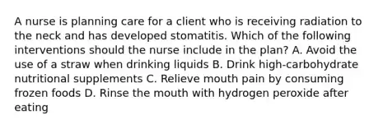 A nurse is planning care for a client who is receiving radiation to the neck and has developed stomatitis. Which of the following interventions should the nurse include in the plan? A. Avoid the use of a straw when drinking liquids B. Drink high-carbohydrate nutritional supplements C. Relieve mouth pain by consuming frozen foods D. Rinse the mouth with hydrogen peroxide after eating