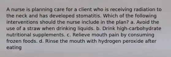 A nurse is planning care for a client who is receiving radiation to the neck and has developed stomatitis. Which of the following interventions should the nurse include in the plan? a. Avoid the use of a straw when drinking liquids. b. Drink high-carbohydrate nutritional supplements. c. Relieve mouth pain by consuming frozen foods. d. Rinse the mouth with hydrogen peroxide after eating