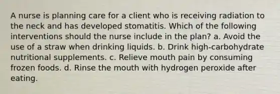 A nurse is planning care for a client who is receiving radiation to the neck and has developed stomatitis. Which of the following interventions should the nurse include in the plan? a. Avoid the use of a straw when drinking liquids. b. Drink high-carbohydrate nutritional supplements. c. Relieve mouth pain by consuming frozen foods. d. Rinse the mouth with hydrogen peroxide after eating.