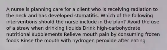 A nurse is planning care for a client who is receiving radiation to the neck and has developed stomatitis. Which of the following interventions should the nurse include in the plan? Avoid the use of a straw when drinking liquids Drink high-carbohydrate nutritional supplements Relieve mouth pain by consuming frozen foods Rinse the mouth with hydrogen peroxide after eating