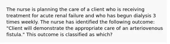 The nurse is planning the care of a client who is receiving treatment for acute renal failure and who has begun dialysis 3 times weekly. The nurse has identified the following outcome: "Client will demonstrate the appropriate care of an arteriovenous fistula." This outcome is classified as which?