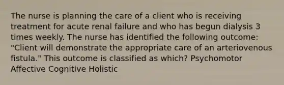 The nurse is planning the care of a client who is receiving treatment for acute renal failure and who has begun dialysis 3 times weekly. The nurse has identified the following outcome: "Client will demonstrate the appropriate care of an arteriovenous fistula." This outcome is classified as which? Psychomotor Affective Cognitive Holistic