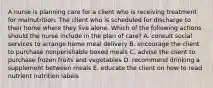 A nurse is planning care for a client who is receiving treatment for malnutrition. The client who is scheduled for discharge to their home where they live alone. Which of the following actions should the nurse include in the plan of care? A. consult social services to arrange home meal delivery B. encourage the client to purchase nonperishable boxed meals C. advise the client to purchase frozen fruits and vegetables D. recommend drinking a supplement between meals E. educate the client on how to read nutrient nutrition labels