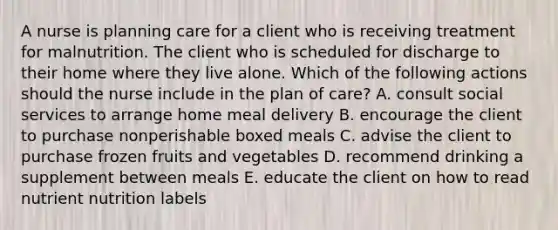 A nurse is planning care for a client who is receiving treatment for malnutrition. The client who is scheduled for discharge to their home where they live alone. Which of the following actions should the nurse include in the plan of care? A. consult social services to arrange home meal delivery B. encourage the client to purchase nonperishable boxed meals C. advise the client to purchase frozen fruits and vegetables D. recommend drinking a supplement between meals E. educate the client on how to read nutrient nutrition labels