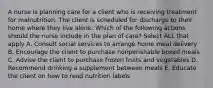 A nurse is planning care for a client who is receiving treatment for malnutrition. The client is scheduled for discharge to their home where they live alone. Which of the following actions should the nurse include in the plan of care? Select ALL that apply A. Consult social services to arrange home meal delivery B. Encourage the client to purchase nonperishable boxed meals C. Advise the client to purchase frozen fruits and vegetables D. Recommend drinking a supplement between meals E. Educate the client on how to read nutrition labels