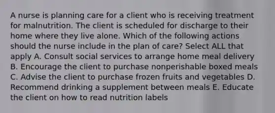 A nurse is planning care for a client who is receiving treatment for malnutrition. The client is scheduled for discharge to their home where they live alone. Which of the following actions should the nurse include in the plan of care? Select ALL that apply A. Consult social services to arrange home meal delivery B. Encourage the client to purchase nonperishable boxed meals C. Advise the client to purchase frozen fruits and vegetables D. Recommend drinking a supplement between meals E. Educate the client on how to read nutrition labels