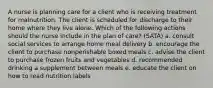 A nurse is planning care for a client who is receiving treatment for malnutrition. The client is scheduled for discharge to their home where they live alone. Which of the following actions should the nurse include in the plan of care? (SATA) a. consult social services to arrange home meal delivery b. encourage the client to purchase nonperishable boxed meals c. advise the client to purchase frozen fruits and vegetables d. recommended drinking a supplement between meals e. educate the client on how to read nutrition labels