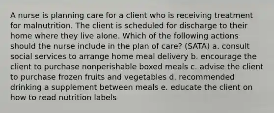 A nurse is planning care for a client who is receiving treatment for malnutrition. The client is scheduled for discharge to their home where they live alone. Which of the following actions should the nurse include in the plan of care? (SATA) a. consult social services to arrange home meal delivery b. encourage the client to purchase nonperishable boxed meals c. advise the client to purchase frozen fruits and vegetables d. recommended drinking a supplement between meals e. educate the client on how to read nutrition labels