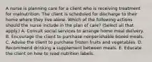 A nurse is planning care for a client who is receiving treatment for malnutrition. The client is scheduled for discharge to their home where they live alone. Which of the following actions should the nurse include in the plan of care? (Select all that apply.) A. Consult social services to arrange home meal delivery. B. Encourage the client to purchase nonperishable boxed meals. C. Advise the client to purchase frozen fruits and vegetables. D. Recommend drinking a supplement between meals. E. Educate the client on how to read nutrition labels.