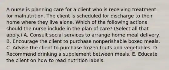 A nurse is planning care for a client who is receiving treatment for malnutrition. The client is scheduled for discharge to their home where they live alone. Which of the following actions should the nurse include in the plan of care? (Select all that apply.) A. Consult social services to arrange home meal delivery. B. Encourage the client to purchase nonperishable boxed meals. C. Advise the client to purchase frozen fruits and vegetables. D. Recommend drinking a supplement between meals. E. Educate the client on how to read nutrition labels.