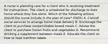 A nurse is planning care for a client who is receiving treatment for malnutrition. The client is scheduled for discharge to their home where they live alone. Which of the following actions should the nurse include in the plan of care? (SATA) A. Consult social services to arrange home meal delivery B. Encourage the client to purchase nonperishable boxed meals C. Advise the client to purchase frozen fruits and vegetables D. Recommend drinking a supplement between meals E. Educate the client on how to read nutrition labels