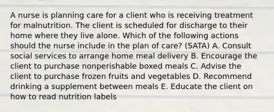 A nurse is planning care for a client who is receiving treatment for malnutrition. The client is scheduled for discharge to their home where they live alone. Which of the following actions should the nurse include in the plan of care? (SATA) A. Consult social services to arrange home meal delivery B. Encourage the client to purchase nonperishable boxed meals C. Advise the client to purchase frozen fruits and vegetables D. Recommend drinking a supplement between meals E. Educate the client on how to read nutrition labels