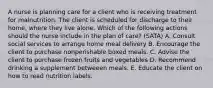 A nurse is planning care for a client who is receiving treatment for malnutrition. The client is scheduled for discharge to their home, where they live alone. Which of the following actions should the nurse include in the plan of care? (SATA) A. Consult social services to arrange home meal delivery B. Encourage the client to purchase nonperishable boxed meals. C. Advise the client to purchase frozen fruits and vegetables D. Recommend drinking a supplement betweeen meals. E. Educate the client on how to read nutrition labels.