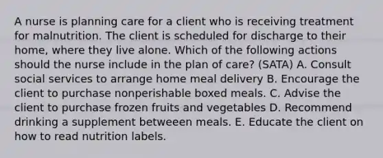 A nurse is planning care for a client who is receiving treatment for malnutrition. The client is scheduled for discharge to their home, where they live alone. Which of the following actions should the nurse include in the plan of care? (SATA) A. Consult social services to arrange home meal delivery B. Encourage the client to purchase nonperishable boxed meals. C. Advise the client to purchase frozen fruits and vegetables D. Recommend drinking a supplement betweeen meals. E. Educate the client on how to read nutrition labels.