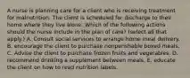 A nurse is planning care for a client who is receiving treatment for malnutrition. The client is scheduled for discharge to their home where they live alone. Which of the following actions should the nurse include in the plan of care? (select all that apply.) A. Consult social services to arrange home meal delivery. B. encourage the client to purchase nonperishable boxed meals. C. Advise the client to purchase frozen fruits and vegetables. D. recommend drinking a supplement between meals. E. educate the client on how to read nutrition labels.