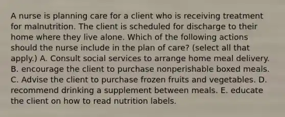 A nurse is planning care for a client who is receiving treatment for malnutrition. The client is scheduled for discharge to their home where they live alone. Which of the following actions should the nurse include in the plan of care? (select all that apply.) A. Consult social services to arrange home meal delivery. B. encourage the client to purchase nonperishable boxed meals. C. Advise the client to purchase frozen fruits and vegetables. D. recommend drinking a supplement between meals. E. educate the client on how to read nutrition labels.