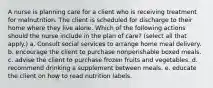 A nurse is planning care for a client who is receiving treatment for malnutrition. The client is scheduled for discharge to their home where they live alone. Which of the following actions should the nurse include in the plan of care? (select all that apply.) a. Consult social services to arrange home meal delivery. b. encourage the client to purchase nonperishable boxed meals. c. advise the client to purchase frozen fruits and vegetables. d. recommend drinking a supplement between meals. e. educate the client on how to read nutrition labels.