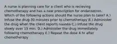 A nurse is planning care for a client who is recieving chemotherapy and has a new prescription for ondansetron. Which of the following actions should the nurse plan to take? A.) Infuse the drug 30 minutes prior to chemotherapy B.) Administer the drug when the client reports nausea C.) Infuse the drug slowly over 15 min. D.) Administer the drug immediately following chemotherapy E.) Repeat the dose 4 hr after chemotherapy