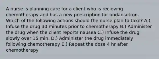 A nurse is planning care for a client who is recieving chemotherapy and has a new prescription for ondansetron. Which of the following actions should the nurse plan to take? A.) Infuse the drug 30 minutes prior to chemotherapy B.) Administer the drug when the client reports nausea C.) Infuse the drug slowly over 15 min. D.) Administer the drug immediately following chemotherapy E.) Repeat the dose 4 hr after chemotherapy