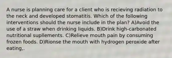 A nurse is planning care for a client who is recieving radiation to the neck and developed stomatitis. Which of the following interventions should the nurse include in the plan? A)Avoid the use of a straw when drinking liquids. B)Drink high-carbonated nutritional supllements. C)Relieve mouth pain by consuming frozen foods. D)Rionse the mouth with hydrogen peroxide after eating,.