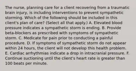 The nurse, planning care for a client recovering from a traumatic brain injury, is including interventions to prevent sympathetic storming. Which of the following should be included in this client's plan of care? (Select all that apply.) A. Elevated blood pressure indicates a sympathetic storm is ending. B. Provide beta-blockers as prescribed with symptoms of sympathetic storm. C. Medicate for pain prior to conducting a painful procedure. D. If symptoms of sympathetic storm do not appear within 24 hours, the client will not develop this health problem. E. Cardiac arrhythmias indicate a drop in intracranial pressure. F. Continue suctioning until the client's heart rate is greater than 100 beats per minute.