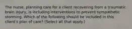 The nurse, planning care for a client recovering from a traumatic brain injury, is including interventions to prevent sympathetic storming. Which of the following should be included in this client's plan of care? (Select all that apply.)