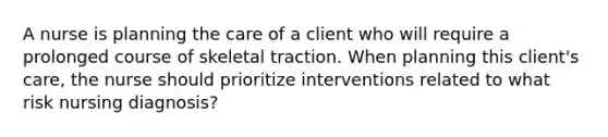 A nurse is planning the care of a client who will require a prolonged course of skeletal traction. When planning this client's care, the nurse should prioritize interventions related to what risk nursing diagnosis?