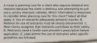 A nurse is planning care for a client who requires bilateral arm restrains because the client is delirious and attempting to pull out a urinary retention catheter. Which information is important to consider when planning care for this client? Select all that apply. A. Use of restraints adequately prevents injuries. B. Reasons for use of restraints must be clearly documented. C. Most clients recognize that restraints contribute to their safety. D. Restraints need a health-care provider's prescription before application. E. Laws permit the use of restraints when specific guidelines are followed.