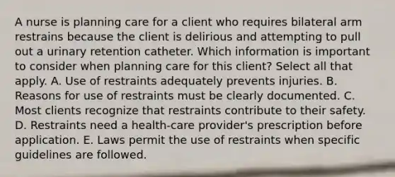 A nurse is planning care for a client who requires bilateral arm restrains because the client is delirious and attempting to pull out a urinary retention catheter. Which information is important to consider when planning care for this client? Select all that apply. A. Use of restraints adequately prevents injuries. B. Reasons for use of restraints must be clearly documented. C. Most clients recognize that restraints contribute to their safety. D. Restraints need a health-care provider's prescription before application. E. Laws permit the use of restraints when specific guidelines are followed.