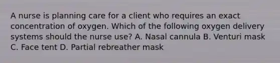 A nurse is planning care for a client who requires an exact concentration of oxygen. Which of the following oxygen delivery systems should the nurse use? A. Nasal cannula B. Venturi mask C. Face tent D. Partial rebreather mask