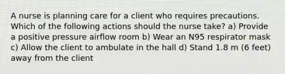 A nurse is planning care for a client who requires precautions. Which of the following actions should the nurse take? a) Provide a positive pressure airflow room b) Wear an N95 respirator mask c) Allow the client to ambulate in the hall d) Stand 1.8 m (6 feet) away from the client