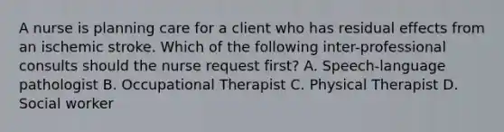 A nurse is planning care for a client who has residual effects from an ischemic stroke. Which of the following inter-professional consults should the nurse request first? A. Speech-language pathologist B. Occupational Therapist C. Physical Therapist D. Social worker