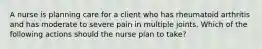 A nurse is planning care for a client who has rheumatoid arthritis and has moderate to severe pain in multiple joints. Which of the following actions should the nurse plan to take?