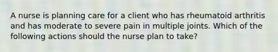 A nurse is planning care for a client who has rheumatoid arthritis and has moderate to severe pain in multiple joints. Which of the following actions should the nurse plan to take?