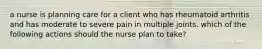 a nurse is planning care for a client who has rheumatoid arthritis and has moderate to severe pain in multiple joints. which of the following actions should the nurse plan to take?