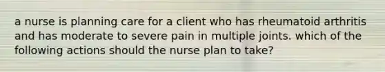 a nurse is planning care for a client who has rheumatoid arthritis and has moderate to severe pain in multiple joints. which of the following actions should the nurse plan to take?