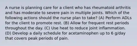 A nurse is planning care for a client who has rheumatoid arthritis and has moderate to severe pain in multiple joints. Which of the following actions should the nurse plan to take? (A) Perform ADLs for the client to promote rest. (B) Allow for frequent rest periods throughout the day. (C) Use heat to reduce joint inflammation. (D) Develop a daily schedule for acetaminophen up to 6 g/day that covers peak periods of pain.