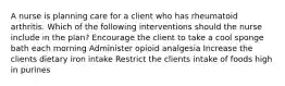 A nurse is planning care for a client who has rheumatoid arthritis. Which of the following interventions should the nurse include in the plan? Encourage the client to take a cool sponge bath each morning Administer opioid analgesia Increase the clients dietary iron intake Restrict the clients intake of foods high in purines