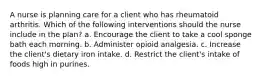 A nurse is planning care for a client who has rheumatoid arthritis. Which of the following interventions should the nurse include in the plan? a. Encourage the client to take a cool sponge bath each morning. b. Administer opioid analgesia. c. Increase the client's dietary iron intake. d. Restrict the client's intake of foods high in purines.