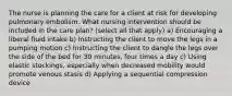 The nurse is planning the care for a client at risk for developing pulmonary embolism. What nursing intervention should be included in the care plan? (select all that apply) a) Encouraging a liberal fluid intake b) Instructing the client to move the legs in a pumping motion c) Instructing the client to dangle the legs over the side of the bed for 30 minutes, four times a day c) Using elastic stockings, especially when decreased mobility would promote venous stasis d) Applying a sequential compression device