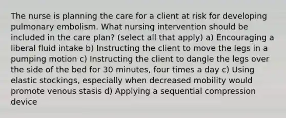 The nurse is planning the care for a client at risk for developing pulmonary embolism. What nursing intervention should be included in the care plan? (select all that apply) a) Encouraging a liberal fluid intake b) Instructing the client to move the legs in a pumping motion c) Instructing the client to dangle the legs over the side of the bed for 30 minutes, four times a day c) Using elastic stockings, especially when decreased mobility would promote venous stasis d) Applying a sequential compression device