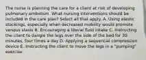 The nurse is planning the care for a client at risk of developing pulmonary embolism. What nursing interventions should be included in the care plan? Select all that apply. A. Using elastic stockings, especially when decreased mobility would promote venous stasis B. Encouraging a liberal fluid intake C. Instructing the client to dangle the legs over the side of the bed for 30 minutes, four times a day D. Applying a sequential compression device E. Instructing the client to move the legs in a "pumping" exercise