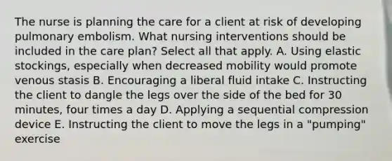 The nurse is planning the care for a client at risk of developing pulmonary embolism. What nursing interventions should be included in the care plan? Select all that apply. A. Using elastic stockings, especially when decreased mobility would promote venous stasis B. Encouraging a liberal fluid intake C. Instructing the client to dangle the legs over the side of the bed for 30 minutes, four times a day D. Applying a sequential compression device E. Instructing the client to move the legs in a "pumping" exercise