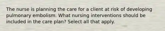 The nurse is planning the care for a client at risk of developing pulmonary embolism. What nursing interventions should be included in the care plan? Select all that apply.