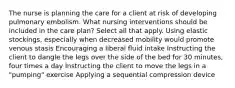 The nurse is planning the care for a client at risk of developing pulmonary embolism. What nursing interventions should be included in the care plan? Select all that apply. Using elastic stockings, especially when decreased mobility would promote venous stasis Encouraging a liberal fluid intake Instructing the client to dangle the legs over the side of the bed for 30 minutes, four times a day Instructing the client to move the legs in a "pumping" exercise Applying a sequential compression device